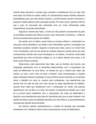 maioria delas possuíam o terceiro grau completo e trabalhavam fora de casa, fato
esse típico da família de classe média. As características dessas famílias oferecem
possibilidades para que elas tenham acesso a conhecimentos sempre renovados e
possuam noções básicas sobre educação escolar. Por esse motivo, podemos afirmar
que o grau de discussão das entrevistas teve em muito influenciado pelas
características da família entrevistada.
      Segundo a maioria das mães, o motivo de não poderem acompanhar de perto
as atividades escolares dos filhos se devia, como observado na literatura, à falta de
tempo provocada pelo excesso de trabalho.
      De acordo com os dados, quase todas as crianças utilizam o computador em
casa para várias atividades e se sentem mais estimuladas quando o empregam nas
atividades escolares, também. Segundo a maioria das mães, esse é um motivo forte
a ser considerado, pois fora da escola as crianças adquirem grande parte dos seus
conhecimentos através das novas tecnologias e, no entanto, na escola, ainda estão
aprendendo por meio de técnicas antigas ou, se o fazem através das novas, é de
forma muito tímida e precária.
      Observamos, pelo depoimento das mães, que as famílias não tiveram uma
integração significativa com as atividades desenvolvidas com o computador nas
aulas de Matemática de seus filhos, na medida em que a maioria das mães não
sabiam, ao certo, como havia se dado o trabalho. Suas considerações a respeito
dessa utilização estiveram baseadas no que os filhos haviam discutido ou comentado
sobre o trabalho em casa ou, quando eram professoras, nas experiências que
haviam tido em sala de aula com seus alunos ou pelas experiências do trabalho,
quando eram mães que trabalhavam com o computador ou, ainda, nas próprias
experiências com os filhos, em casa. No entanto, consideramos também que o fato
de os alunos terem trabalhado com o computador nas aulas de Matemática e
trazendo suas experiências para casa foi importante para que os pais tivessem uma
opinião formada a partir da realidade discutida com seus filhos e a qual pretendíamos
compreender através das entrevistas.
      No próximo capítulo apresentaremos a análise da situação aqui abordada
entretecida com a literatura sobre o tema computadores e aulas de Matemática.



                                                                                   97
 
