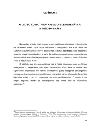 CAPÍTULO 5




        O USO DO COMPUTADOR NAS AULAS DE MATEMÁTICA:
                                     A VISÃO DAS MÃES




        No capítulo anterior descrevemos e, em nível inicial, discutimos o depoimento
de dezesseis mães, cujos filhos utilizaram o computador em suas aulas de
Matemática durante um ano letivo; destacamos os temas abordados pelos depoentes
segundo nossa interpretação e, a partir da análise dos depoimentos, apresentamos
as características da família participante deste trabalho, focalizando suas influências
sobre o discurso das mães.
        O capítulo que ora apresentamos traz a nossa discussão sobre os temas
emergentes do depoimento das mães participantes. Com base na análise dos
significados encontrados nos temas, destacamos quatro categorias convergentes
envolvendo informações que consideramos relevantes para a discussão da opinião
das mães sobre o uso do computador nas aulas de Matemática. O quadro 1, na
página seguinte, mostra as convergências dos temas para as respectivas
categorias19.




19
  Como dissemos anteriormente, o tipo de análise que utilizamos foi inspirado em Lincoln & Guba (1985) e na
pesquisa fenomenológica (Bicudo e Esposito, 1994). Não consideramos nossa pesquisa estritamente
fenomenológica pelo fato deste estilo de pesquisa não se esgotar na análise que fizemos neste trabalho.

                                                                                                        99
 