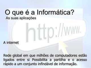O que é a Informática?  As suas aplicações A internet Rede global em que milhões de computadores estão ligados entre si .  Possibilita a partilha e o acesso rápido a um conjunto infindável de informação. 