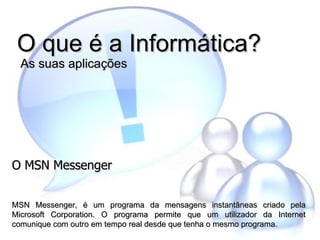 O que é a Informática?  As suas aplicações O MSN Messenger MSN Messenger, é um programa da mensagens instantâneas criado pela Microsoft Corporation. O programa permite que um utilizador da Internet comunique com outro em tempo real desde que tenha o mesmo programa.   