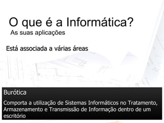 O que é a Informática?  As suas aplicações Burótica Comporta a utilização de Sistemas Informáticos no Tratamento, Armazenamento e Transmissão de Informação dentro de um escritório Está associada a várias áreas 
