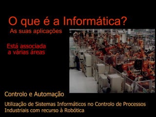 O que é a Informática?  As suas aplicações Está associada a várias áreas Controlo e Automação Utilização de Sistemas Informáticos no Controlo de Processos Industriais com recurso à Robótica 
