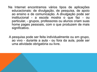 Na Internet encontramos vários tipos de aplicações
educacionais: de divulgação, de pesquisa, de apoio
ao ensino e de comunicação. A divulgação pode ser
institucional - a escola mostra o que faz - ou
particular, - grupos, professores ou alunos criam suas
home pages pessoais, com o que produzem de mais
significativo.
A pesquisa pode ser feita individualmente ou em grupo,
ao vivo - durante a aula - ou fora da aula, pode ser
uma atividade obrigatória ou livre.
 