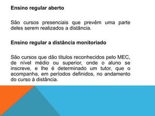 Ensino regular aberto
São cursos presenciais que prevêm uma parte
deles serem realizados a distância.
Ensino regular a distância monitoriado
São cursos que dão títulos reconhecidos pelo MEC,
de nível médio ou superior, onde o aluno se
inscreve, e lhe é determinado um tutor, que o
acompanha, em períodos definidos, no andamento
do curso à distância.
 