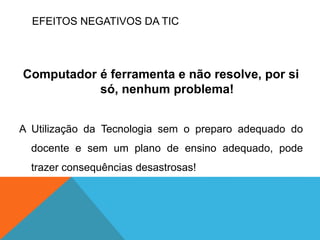 EFEITOS NEGATIVOS DA TIC
Computador é ferramenta e não resolve, por si
só, nenhum problema!
A Utilização da Tecnologia sem o preparo adequado do
docente e sem um plano de ensino adequado, pode
trazer consequências desastrosas!
 