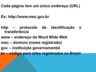 Cada página tem um único endereço (URL)
Ex: http://www.mec.gov.br
http – protocolo de identificação e
transferência
www – endereço da Word Wide Web
mec – domício (nome registrado)
gov – instituição governamental
br – código para sites registrados no Brasil
 
