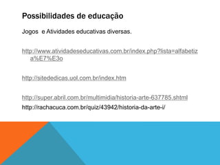 Possibilidades de educação
Jogos e Atividades educativas diversas.
http://www.atividadeseducativas.com.br/index.php?lista=alfabetiz
a%E7%E3o
http://sitededicas.uol.com.br/index.htm
http://super.abril.com.br/multimidia/historia-arte-637785.shtml
http://rachacuca.com.br/quiz/43942/historia-da-arte-i/
 