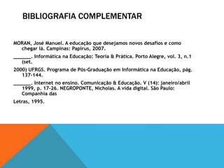 BIBLIOGRAFIA COMPLEMENTAR
MORAN, José Manuel. A educação que desejamos novos desafios e como
chegar lá. Campinas: Papirus, 2007.
______. Informática na Educação: Teoria & Prática. Porto Alegre, vol. 3, n.1
(set.
2000) UFRGS. Programa de Pós-Graduação em Informática na Educação, pág.
137-144.
______. Internet no ensino. Comunicação & Educação. V (14): janeiro/abril
1999, p. 17-26. NEGROPONTE, Nicholas. A vida digital. São Paulo:
Companhia das
Letras, 1995.
 
