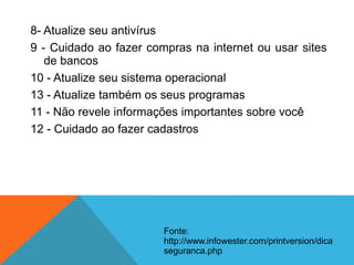 8- Atualize seu antivírus
9 - Cuidado ao fazer compras na internet ou usar sites
de bancos
10 - Atualize seu sistema operacional
13 - Atualize também os seus programas
11 - Não revele informações importantes sobre você
12 - Cuidado ao fazer cadastros
Fonte:
http://www.infowester.com/printversion/dica
seguranca.php
 