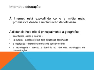Internet e educação
A Internet está explodindo como a mídia mais
promissora desde a implantação da televisão.
A distância hoje não é principalmente a geográfica:
• econômica - ricos e pobres –
• a cultural - acesso efetivo pela educação continuada –
• a ideológica - diferentes formas de pensar e sentir
• a tecnológica - acesso e domínio ou não das tecnologias de
comunicação.
 