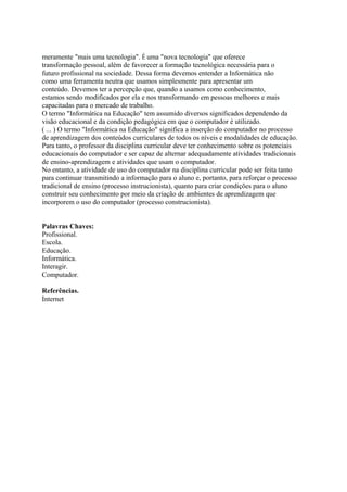 meramente "mais uma tecnologia". É uma "nova tecnologia" que oferece 
transformação pessoal, além de favorecer a formação tecnológica necessária para o 
futuro profissional na sociedade. Dessa forma devemos entender a Informática não 
como uma ferramenta neutra que usamos simplesmente para apresentar um 
conteúdo. Devemos ter a percepção que, quando a usamos como conhecimento, 
estamos sendo modificados por ela e nos transformando em pessoas melhores e mais 
capacitadas para o mercado de trabalho. 
O termo "Informática na Educação" tem assumido diversos significados dependendo da 
visão educacional e da condição pedagógica em que o computador é utilizado. 
( ... ) O termo "Informática na Educação" significa a inserção do computador no processo 
de aprendizagem dos conteúdos curriculares de todos os níveis e modalidades de educação. 
Para tanto, o professor da disciplina curricular deve ter conhecimento sobre os potenciais 
educacionais do computador e ser capaz de alternar adequadamente atividades tradicionais 
de ensino-aprendizagem e atividades que usam o computador. 
No entanto, a atividade de uso do computador na disciplina curricular pode ser feita tanto 
para continuar transmitindo a informação para o aluno e, portanto, para reforçar o processo 
tradicional de ensino (processo instrucionista), quanto para criar condições para o aluno 
construir seu conhecimento por meio da criação de ambientes de aprendizagem que 
incorporem o uso do computador (processo construcionista). 
Palavras Chaves: 
Profissional. 
Escola. 
Educação. 
Informática. 
Interagir. 
Computador. 
Referências. 
Internet 
 