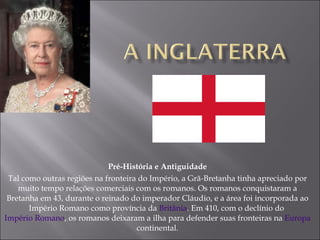Pré-História e Antiguidade Tal como outras regiões na fronteira do Império, a Grã-Bretanha tinha apreciado por muito tempo relações comerciais com os romanos. Os romanos conquistaram a Bretanha em 43, durante o reinado do imperador Cláudio, e a área foi incorporada ao Império Romano como província da  Britânia . Em 410, com o declínio do  Império Romano , os romanos deixaram a ilha para defender suas fronteiras na  Europa  continental. 
