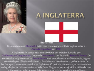 Idade Média Retrato da rainha  Elizabeth I  feito para comemorar a vitória inglesa sobre a  Armada Espanhola  em  1588 . A Inglaterra foi conquistada em 1066 por um exército liderado por  Guilherme, o Conquistador , Duque da  Normandia , um feudo do  Reino da França . Os normandos originaram-se na  Escandinávia  e se estabeleceram na Normandia, alguns séculos depois. Eles introduziram o feudalismo e mantiveram o poder através de barões, que construíram castelos na Inglaterra. O período viu mudanças no comércio e na legislação, incluindo a assinatura da Carta Magna, uma carta jurídica utilizada para limitar o poder soberano por lei e proteger os privilégios dos homens livres. 