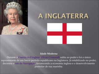 Idade Moderna Durante a  Guerra civil inglesa ,  Oliver Cromwell  subiu ao poder e foi o único representante de um breve período republicano na Inglaterra. Já estabilizado no poder, decretou o  Ato de Navegação , favorecendo a economia inglesa e o desenvolvimento posterior de sua marinha. 