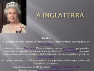 Política  A Inglaterra não tem nenhum governo ou corpo de representantes independente do  Reino Unido . A Inglaterra é uma  Monarquia  Parlamentarista, com um  parlamento  que possui a autoridade de criar leis e providenciar obras públicas. O  chefe de estado  tem uma função meramente representativa e diplomática, não possuindo qualquer gênero de  poder executivo . O regime parlamentar implica a existência de um primeiro-ministro que é eleito pela maioria do parlamento. Atuais Mandatários Chefe de Estado:  Elizabeth II do Reino Unido   Chefe do Governo:  Primeiro-ministro David Cameron .  