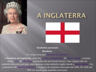 Símbolos nacionais Bandeira Ver artigo principal:  Bandeira de Inglaterra A  bandeira da Inglaterra , uma das  nações constituintes  do  Reino Unido , consiste numa  cruz  de  São Jorge  vermelha em um fundo branco. Sua origem não foi estabelecida com precisão, mas aparece como símbolo inglês desde a  Idade Média . Foi a bandeira do  exército britânico  e insígnia da marinha mercante até 1606. De 1606 até 1801 foi usada pela marinha mercante. 