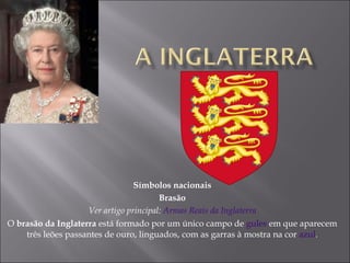 Símbolos nacionais Brasão Ver artigo principal:  Armas Reais da Inglaterra O  brasão da Inglaterra  está formado por um único campo de  gules  em que aparecem três leões passantes de ouro, linguados, com as garras à mostra na cor  azul . 