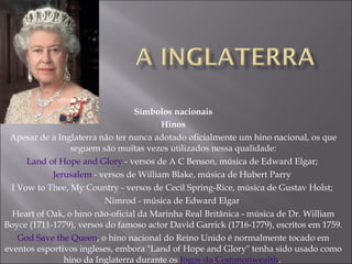 Símbolos nacionais Hinos Apesar de a Inglaterra não ter nunca adotado oficialmente um hino nacional, os que seguem são muitas vezes utilizados nessa qualidade: Land of Hope and Glory  - versos de A C Benson, música de Edward Elgar;  Jerusalem  - versos de William Blake, música de Hubert Parry  I Vow to Thee, My Country - versos de Cecil Spring-Rice, música de Gustav Holst;  Nimrod - música de Edward Elgar  Heart of Oak, o hino não-oficial da Marinha Real Britânica - música de Dr. William Boyce (1711-1779), versos do famoso actor David Garrick (1716-1779), escritos em 1759.  God Save the Queen , o hino nacional do Reino Unido é normalmente tocado em eventos esportivos ingleses, embora "Land of Hope and Glory" tenha sido usado como hino da Inglaterra durante os  Jogos da Commonwealth .  