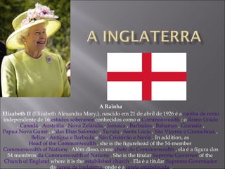 A Rainha Elizabeth II  (Elizabeth Alexandra Mary;), nascido em 21 de abril de 1926 é a  rainha de reino  independente de 16  estados soberanos  conhecidos como o  Commonwealth  : o  Reino Unido  ,  Canadá  ,  Austrália  ,  Nova Zelândia  ,  Jamaica  ,  Barbados  ,  Bahamas  ,  Granada  ,  Papua Nova Guiné  , o  das Ilhas Salomão  ,  Tuvalu  ,  Santa Lúcia  ,  São Vicente e Granadinas  ,  Belize  ,  Antígua e Barbuda  e  São Cristóvão e Nevis  . In addition, as  Head of the Commonwealth  , she is the figurehead of the 54-member  Commonwealth of Nations  . Além disso, como  chefe do Commonwealth  , ela é a figura dos 54 membros  da Commonwealth of Nations  . She is the titular  Supreme Governor  of the  Church of England  where it is the  established church  . Ela é a titular  Supremo Governador  da  Igreja da Inglaterra,  onde é a  igreja estabelecida  . 