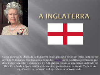 A área que é agora chamada de Inglaterra foi ocupada por povos de várias culturas por cerca de 35 mil anos, mas leva o seu nome dos  Anglos , uma das tribos germânicas que ali se instalaram entre o séculos V e VI. A Inglaterra tornou-se um Estado unificado em 927 d.C., e desde a época dos Descobrimentos, que iniciou-se no século XV, teve um significativo impacto cultural e jurídico em todo o mundo.  