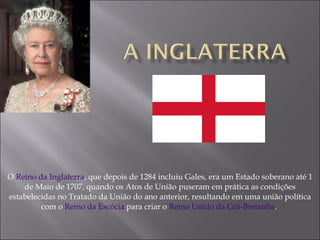 O  Reino da Inglaterra , que depois de 1284 incluiu Gales, era um Estado soberano até 1 de Maio de 1707, quando os Atos de União puseram em prática as condições estabelecidas no Tratado da União do ano anterior, resultando em uma união política com o  Reino da Escócia  para criar o  Reino Unido da Grã-Bretanha .  