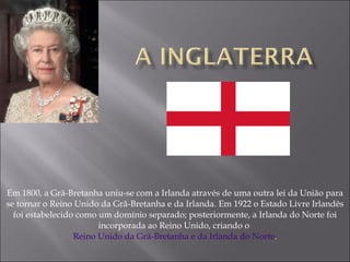 Em 1800, a Grã-Bretanha uniu-se com a Irlanda através de uma outra lei da União para se tornar o Reino Unido da Grã-Bretanha e da Irlanda. Em 1922 o Estado Livre Irlandês foi estabelecido como um domínio separado; posteriormente, a Irlanda do Norte foi incorporada ao Reino Unido, criando o  Reino Unido da Grã-Bretanha e da Irlanda do Norte . 