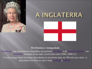Pré-História e Antiguidade Stonehenge , um monumento megalítico do período  Neolítico  e da  Idade do Bronze , em  Wiltshire , acredita-se ter sido construído entre 2500 e 2000 a.C. O mais antigo fóssil humano descoberto no território data de 700 mil anos atrás. A descoberta foi feita no que é hoje  Norfolk  e  Suffolk .  
