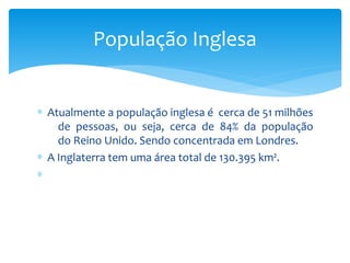 ∗ Atualmente a população inglesa é cerca de 51 milhões
de pessoas, ou seja, cerca de 84% da população
do Reino Unido. Sendo concentrada em Londres.
∗ A Inglaterra tem uma área total de 130.395 km².
∗
População Inglesa
 