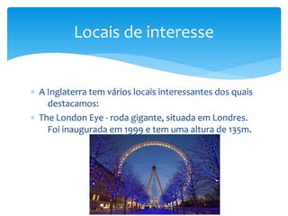 ∗ A Inglaterra tem vários locais interessantes dos quais
destacamos:
∗ The London Eye - roda gigante, situada em Londres.
Foi inaugurada em 1999 e tem uma altura de 135m.
Locais de interesse
 