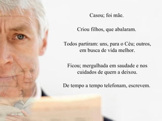 Casou; foi mãe.  Criou filhos, que abalaram.  Todos partiram: uns, para o Céu; outros, em busca de vida melhor. Ficou; mergulhada em saudade e nos cuidados de quem a deixou. De tempo a tempo telefonam, escrevem.  