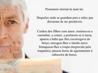 Prometem interná-la num lar.  Daqueles onde se guardam pais e mães que deixaram de ser prestáveis. Cuidou dos filhos com amor: ensinou-os a caminhar, a comer, a portarem-se à mesa; aparou a baba que lhes escorregava do beiço; enxugou-lhes o úmido nariz; branqueou-lhes a roupa enegrecida pela traquinice; passou horas de agastamento à cabeceira do berço.  