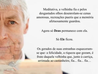 Meditativa, a velhinha fia e pelos desgastados olhos desenrolam-se cenas amorosas, recreações pueris que a memória afetuosamente guardou. Agora só  Deus  permanece com ela.  Só  Ele  ficou.  Os gerados de suas entranhas esqueceram-se que: a felicidade, a riqueza que gozam, é fruto daquela velhinha que, junto à carriça, arrimada ao castanheiro, fia... fia... fia…  
