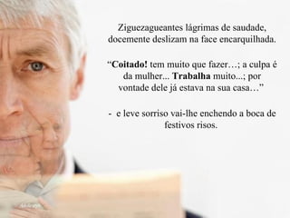 Ziguezagueantes lágrimas de saudade, docemente deslizam na face encarquilhada. “ Coitado!  tem muito que fazer…; a culpa é da mulher...  Trabalha  muito...; por vontade dele já estava na sua casa…”  -  e leve sorriso vai-lhe enchendo a boca de festivos risos.  