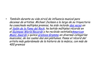 • También durante su vida sirvió de influencia musical para
decenas de artistas. Michael Jackson a lo largo de su trayectoria
ha cosechado múltiples premios, ha sido incluido dos veces en
el Salón de la Fama del Rock, ha batido múltiples récords en
el Guinness World Records y ha recibido veintiséisAmerican
Music Awards y quince premios Grammy en diversas categorías
musicales, de los cuales dos son póstumos. Posee el récord del
artista más galardonado de la historia de la música, con más de
400 premios
 