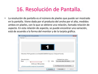 16. Resolución de Pantalla. 
• La resolución de pantalla es el número de píxeles que puede ser mostrado 
en la pantalla. Viene dada por el producto del ancho por el alto, medidos 
ambos en píxeles, con lo que se obtiene una relación, llamada relación de 
aspecto. En esta relación de aspecto, se puede encontrar una variación, 
está de acuerdo a la forma del monitor y de la tarjeta gráfica. 
 
