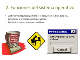 2. Funciones del sistema operativo 
• Gestionar los recursos : gestiona el teclado, el cd, el disco duro etc.. 
• Suministrar la primera pantalla que vemos. 
• Administrar tareas: programas, archivos. 
 