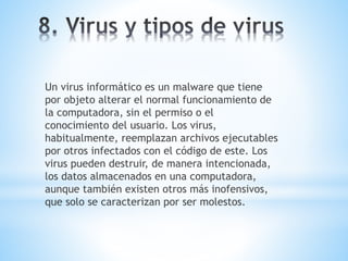 Un virus informático es un malware que tiene 
por objeto alterar el normal funcionamiento de 
la computadora, sin el permiso o el 
conocimiento del usuario. Los virus, 
habitualmente, reemplazan archivos ejecutables 
por otros infectados con el código de este. Los 
virus pueden destruir, de manera intencionada, 
los datos almacenados en una computadora, 
aunque también existen otros más inofensivos, 
que solo se caracterizan por ser molestos. 
 