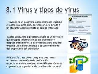 -Troyano: es un programa aparentemente legítimo 
e inofensivo, pero que, al ejecutarlo, le brinda a 
un atacante acceso remoto al equipo infectado 
-Espía: El spyware o programa espía es un software 
que recopila información de un ordenador y 
después transmite esta información a una entidad 
externa sin el conocimiento o el consentimiento 
del propietario del ordenador. 
-Dialers: Se trata de un programa que marca 
un número de teléfono de tarificación 
especial usando el módem, estos NTA son números 
cuyo coste es superior al de una llamada nacional. 
 