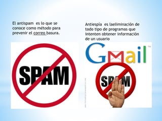 El antispam es lo que se 
conoce como método para 
prevenir el correo basura. 
Antiespía es laeliminación de 
todo tipo de programas que 
intenten obtener información 
de un usuario 
