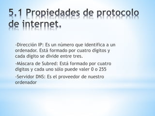 -Dirección IP: Es un número que identifica a un 
ordenador. Está formado por cuatro dígitos y 
cada dígito se divide entre tres. 
-Máscara de Subred: Está formado por cuatro 
dígitos y cada uno sólo puede valer 0 o 255 
-Servidor DNS: Es el proveedor de nuestro 
ordenador 
 