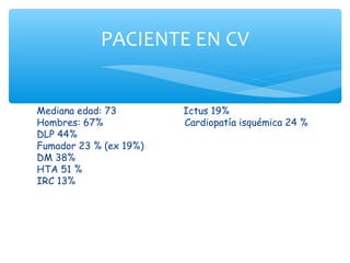 PACIENTE EN CV


Mediana edad: 73        Ictus 19%
Hombres: 67%            Cardiopatía isquémica 24 %
DLP 44%
Fumador 23 % (ex 19%)
DM 38%
HTA 51 %
IRC 13%
 