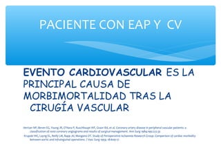 PACIENTE CON EAP Y CV


EVENTO CARDIOVASCULAR ES LA
PRINCIPAL CAUSA DE
MORBIMORTALIDAD TRAS LA
 CIRUGÍA VASCULAR
Hertzer NP, Beven EG, Young JR, O’Hara P, Ruschhaupt WF, Graor RA, et al. Coronary artery disease in peripheral vascular patients: a
     classification of 1000 coronary angiograms and results of surgical management. Ann Surg 1984;199:223-33
Krupski WC, Layng EL, Reilly LM, Rapp JH, Mangano DT. Study of Perioperative Ischaemia Research Group. Comparison of cardiac morbidity
     between aortic and infrainguinal operations. J Vasc Surg 1993; 18:609-17.
 
