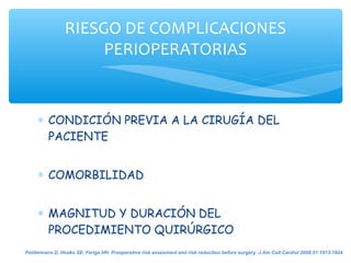 RIESGO DE COMPLICACIONES
                     PERIOPERATORIAS


     ∗ CONDICIÓN PREVIA A LA CIRUGÍA DEL
       PACIENTE


     ∗ COMORBILIDAD


     ∗ MAGNITUD Y DURACIÓN DEL
       PROCEDIMIENTO QUIRÚRGICO
Poldermans D, Hoeks SE, Feriga HH. Preoperative risk assesment and risk reduction before surgery. J Am Coll Cardiol 2008;51:1913-1924
 