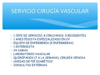 SERVICIO CIRUGÍA VASCULAR


∗   1 JEFE DE SERVICIO, 8 CIRUJANOS, 5 RESIDENTES
∗   1 ANESTESISTA ESPECIALIZADO EN CV
∗   EQUIPO DE ENFERMERÍA (5 ENFERMERAS)
∗   1 INTERNISTA
∗   24 CAMAS
∗   LABORATORIO VASCULAR
∗   QUIRÓFANOS (7 A LA SEMANA). CIRUGÍA VENOSA
∗   UNIDAD DE PIE DIABÉTICO
∗   CONSULTAS EXTERNAS
 