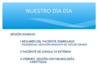 NUESTRO DÍA DÍA


SESIÓN DIARIAS:

     1 RESUMEN DEL PACIENTE INGRESADO.
      INCIDENCIAS. DECISIÓN CONJUNTA DE TIPO DE CIRUGÍA


     2 PACIENTE DE CONSULTA EXTERNA

     3 VIERNES. SESIÓN CON NEUROLOGÍA.
           CARÓTIDAS
 