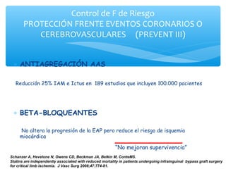 Control de F de Riesgo
       PROTECCIÓN FRENTE EVENTOS CORONARIOS O
          CEREBROVASCULARES (PREVENT III)


 ∗ ANTIAGREGACIÓN AAS

   Reducción 25% IAM e Ictus en 189 estudios que incluyen 100.000 pacientes




 ∗ BETA-BLOQUEANTES

     No altera la progresión de la EAP pero reduce el riesgo de isquemia
     miocárdica

                                                         “No mejoran supervivencia”
Schanzer A, Hevelone N, Owens CD, Beckman JA, Belkin M, ConteMS.
Statins are independently associated with reduced mortality in patients undergoing infrainguinal bypass graft surgery
for critical limb ischemia. J Vasc Surg 2008;47:774-81.
 