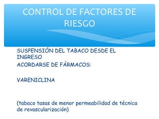 CONTROL DE FACTORES DE
         RIESGO

SUSPENSIÓN DEL TABACO DESDE EL
INGRESO
ACORDARSE DE FÁRMACOS:

VARENICLINA



(tabaco tasas de menor permeabilidad de técnica
de revascularización)
 