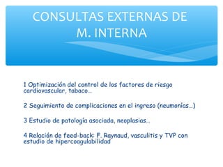 CONSULTAS EXTERNAS DE
        M. INTERNA


1 Optimización del control de los factores de riesgo
cardiovascular, tabaco…

2 Seguimiento de complicaciones en el ingreso (neumonías…)

3 Estudio de patología asociada, neoplasias…

4 Relación de feed-back: F. Raynaud, vasculitis y TVP con
estudio de hipercoagulabilidad
 