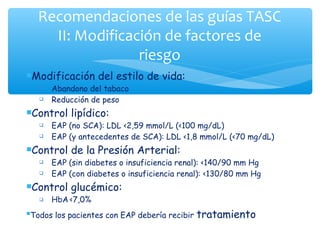 Recomendaciones de las guías TASC
    II: Modificación de factores de
                 riesgo
Modificación       del estilo de vida:
     Abandono del tabaco
     Reducción de peso
Control     lipídico:
     EAP (no SCA): LDL <2,59 mmol/L (<100 mg/dL)
     EAP (y antecedentes de SCA): LDL <1,8 mmol/L (<70 mg/dL)
Control     de la Presión Arterial:
     EAP (sin diabetes o insuficiencia renal): <140/90 mm Hg
     EAP (con diabetes o insuficiencia renal): <130/80 mm Hg
Control     glucémico:
     HbA <7,0%
Todos   los pacientes con EAP debería recibir   tratamiento
 
