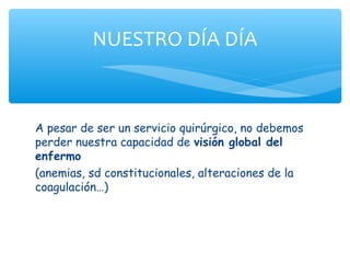 NUESTRO DÍA DÍA



A pesar de ser un servicio quirúrgico, no debemos
perder nuestra capacidad de visión global del
enfermo
(anemias, sd constitucionales, alteraciones de la
coagulación…)
 
